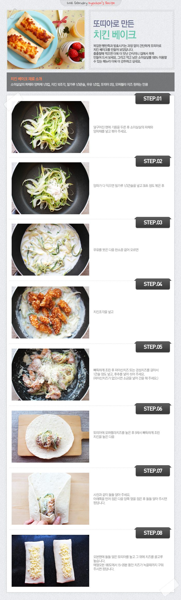 

2014 february kyochon`s Recipe
또띠아로 만든 치킨 베이크
복잡한 빵반죽과 발효시키는 과정 없이 간단하게 또띠아로 치킨 베이크를 만들어 보았답니다. 출출할 때 먹으면 더욱 더 맛난 간식이니 집에서 꼭꼭 만들어 드셔 보세요. 그리고 먹고 남은 소이살살을 100% 이용할 수 있는 메뉴라 더욱 더 강추하고 싶네요.
치킨 베이크 재료 소개
소이살살의 파채와 양파채 1/3컵, 치킨 10조각, 밀가루 1/3큰술, 우유 1/2컵, 또띠아 2장, 모짜렐라 치즈 원하는 만큼
STEP.01 달구어진 팬에 기름을 두른 후 소이살살의 파채와 양파채를 넣고 볶아 주세요.
STEP.02 양파가 다익으면 밀가루 1/3큰술을 넣고 30초 정도 볶은 후
STEP.03 우유를 붓은 다음 한소끔 끓어 오르면
STEP.04 치킨 조각을 넣고
STEP.05 빠득하게 조린 후 파마산치즈 또는 경성치즈를 갈아서 1큰술 정도 넣고, 후추를 넣어 섞어 주세요. (파마산치즈가 없으시면 소금을 넣어 간을 해주세요.)
STEP.06 또띠아에 모짜렐라치즈를 놓은 후 5에서 빠득하게 조린 치킨을 놓은 다음
STEP.07 사진과 같이 돌돌 말아 주세요. 아래쪽을 먼저 접은 다음 양쪽 옆을 접은 후 돌돌 말아주시면 된답니다.
STEP.08 오픈팬에 돌돌 말은 또띠아를 놓고 그 위에 치즈를 골고루 놓습니다. 예열오븐 180도에서 15~20분 동안 치즈가 녹을 때까지 구워주시면 된답니다.

