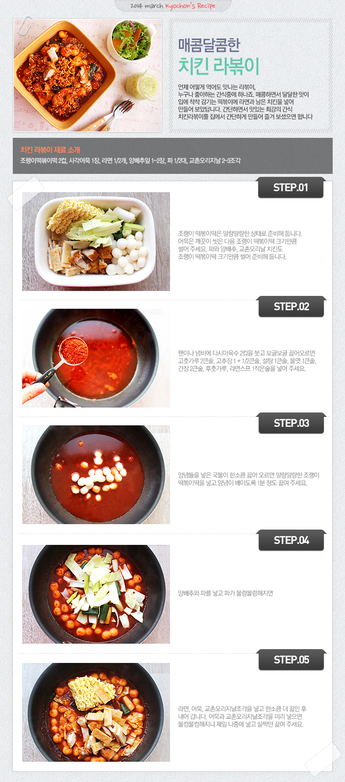 

2014 march kyochon`s Recipe
매콤달콤한 치킨 라볶이
언제 어떻게 먹어도 맛나는 라볶이, 누구나 좋아하는 간식중에 하나요. 매콤하면서 달달한 맛이 입에 착착 감기는 떡볶이에 라면과 남은 치킨을 넣어 만들어 보았답니다. 간단하면서 맛있는 최강의 간식 치킨라볶이를 집에서 간단하게 만들어 즐겨 보셨으면 합니다.
치킨 라볶이 재료 소개
조랭이떡볶이떡 2컵, 사각어묵 1장, 라면1/2개, 양배추잎 1~2장, 파1/2대, 교촌오리지날 2~3조각
STEP.01 조랭이 떡볶이떡은 말랑말랑한 상태로 준비해 둡니다. 어묵은 깨끗이 씻은 다음 조랭이 떡볶이떡 크기만큼 썰어 주세요. 파와 양배추, 교촌 오리지날 치킨도 조랭이 떡볶이떡 크기만큼 썰어 준비해 둡니다.
STEP.02 팬이나 냄비에 다시마육수 2컵을 붓고 보글보글 끓어오르면 고춧가루 2큰술, 고추장 1+1/2큰술, 설탕 1큰술, 물엿 1큰술, 간장 2큰술, 후춧가루, 라면스프 1작은술을 넣어 주세요.
STEP.03 양념들을 넣은 국물이 한소큼 끓어 오르면 말랑말랑한 조랭이 떡볶이떡을 넣고 양념이 배이도록 1분 정도 끓여주세요.
STEP.04 양배추와 파를 넣고 파가 물렁물렁해지면
STEP.05 라면, 어묵, 교촌오리지날조각을 넣고 한소큼 더 끓인 후 내어 갑니다. 어묵과 교촌오리지날조각을 미리 넣으면 물컹물컹해지니 제일 나중에 넣고 살짝만 끓여주세요.

