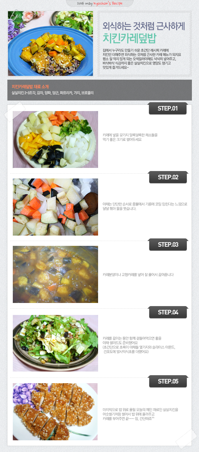 

2014 may kyochon`s Recipe
외식하는 것처럼 근사하게 치킨카레덮밥
집에서 누구라도 만들기 쉬운 초간단 레시피 카레에 치킨만 더해주면 외식하는 것처럼 근사한 카레 메뉴가 되지요. 평소 잘 먹지 않게 되는 오색컬러야채도 넉넉히 넣어주고, 바삭바삭 식감까지 좋은 살살치킨으로 영양도 챙기고 맛있게 즐겨드세요~
치킨카레덮밥 재료 소개
살살치킨 2~3조각, 감자, 양파, 당근, 파프리카, 가지, 브로콜리
STEP.01 카레에 넣은 갖가지 알록달록한 채소들을 먹기 좋은 크기로 썰어두세요.
STEP.02 야채는 단단한 순서로 중불에서 기름에 코팅 입힌다는 느낌으로 달달 볶아 물을 붓습니다.
STEP.03 카레분말이나 고형카레를 넣어 잘 풀어서 끓여줍니다.
STEP.04 카레를 끓이는 동안 함께 곁들여먹으면 좋을 야채 샐러드도 준비했어요 (초간단으로 초록이 야채들 몇가지와 슬라이스 아몬드, 건포도에 발사믹식초를 더했어요)
STEP.05 마지막으로 밥 위로 올릴 오늘의 메인 재료인 살살치킨을 어슷썰기처럼 썰어서 밥 위에 올려주고 카레를 부어주면 끝~~~ 참, 간단하죠^^

