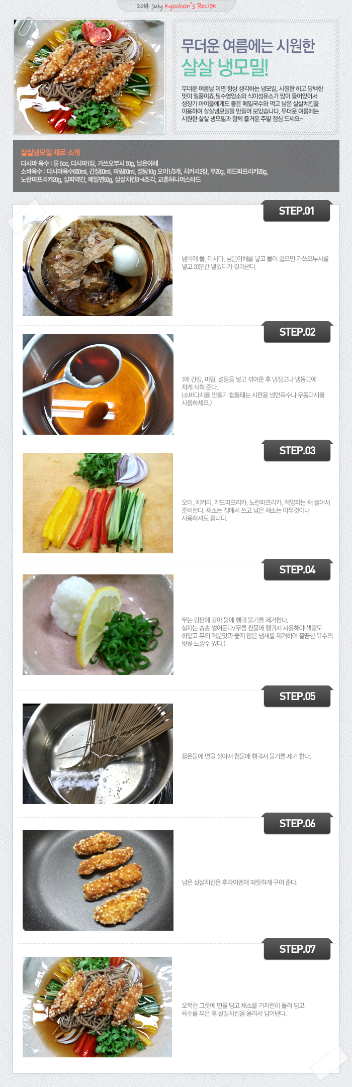 

2014 july kyochon`s Recipe
무더운 여름에는 시원한 살살 냉모밀! 
무더운 여름날이면 항상 생각하는 냉모밀, 시원한하고 담백한 맛이 일품이죠. 필수영양소와 식이섬유소가 많이 들어있어서 성장기 아이들에게도 좋은 메밀국수와 먹고 남은 살살치킨을 이용하여 살살 냉모밀을 만들어 보았습니다. 무더운 여름에는 시원한 살살 냉모밀과 함께 즐거운 주말 점심 드세요~
살살냉모밀 재료 소개
다시마 육수: 물 5cc, 다시마1장, 가쓰오부시50g, 남은야채
소바육수: 다시마육수600ml, 간장60ml, 미림60ml, 설탕10g, 오이1/3개, 치커리2장, 무20g,레드파프리카20g, 노란파프리카20g, 실파약간, 메밀면50g, 살살치킨3~4조간, 교촌허니머스타드
STEP.01 냄비에 물, 다시마, 남은야체를 넣고 물이 끓으면 가쓰오부시를 넣고 20분간 넣었다가 걸러낸다.
STEP.02 1에 간장, 미림, 설탕을 넣고 섞어준 후 냉장고나 냉동고에 차게 식혀 준다. (소바다시를 만들기 힘들때는 시판용 냉면육수나 우동다시를 사용하세요.)
STEP.03 오이, 치커리, 레드파프리카, 노란파프리카, 적양파는 채 썰어서 준비한다. 채소를 집에서 쓰고 남은 채소는 아무것이나 사용하셔도 됩니다.
STEP.04 무는 강판에 갈아 물에 헹궈 물기를 제거한다. 실파는 송송 썰어둔다. (무를 찬물에 헹궈서 사용해야 색깔도 하얗고 무의 매운맛도 좋지 않은 냄새를 제거하여 깔끔한 육수의 맛을 느낄 수 있다.
STEP.05 끊은 물에 면을 삶아서 찬물에 행궈서 물기를 제거한다.
STEP.06 남은 살살치킨은 후라이팬에 따뜻하게 구어준다.
STEP.07 오목한 그릇에 면을 담고 채소를 가지런히 돌려 담고 육수를 부은 후 살살치킨을 올려서 담아낸다.

