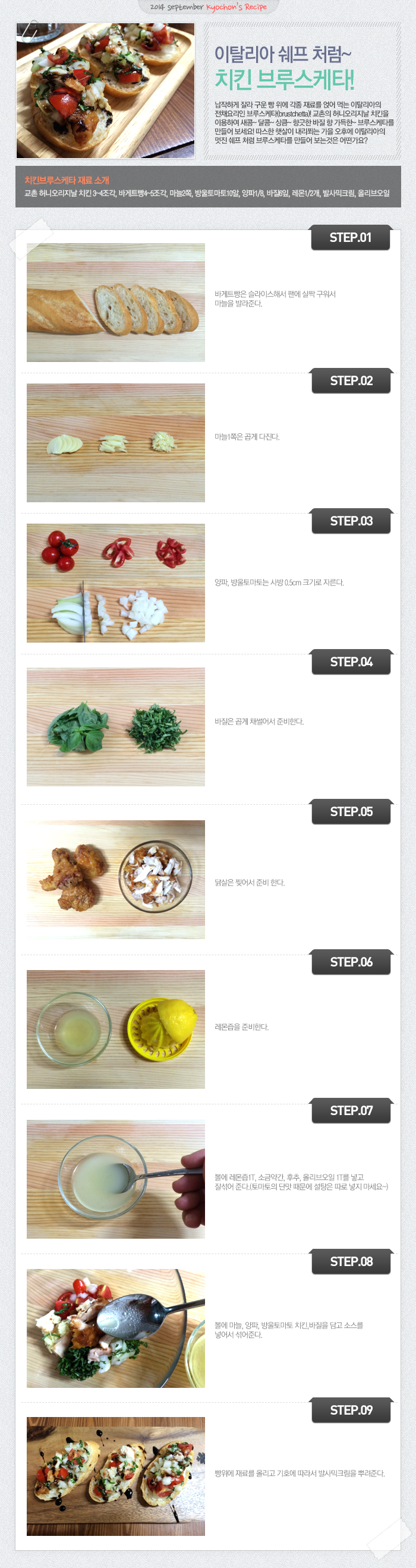 

2014 september kyochon`s Recipe
이탈리아 쉐프 처럼~ 치킨 브루스케타!
납작하게 잘라 구운 빵 위에 각종 재료를 얹어 먹는 이탈리아의 전채요리인 브루스케타(brustchetta)! 교촌의 허니오리지날 치킨을 이용하여 새콤~달콤~상큼~향긋한 바질 향 가득한~브루스케타를 만들어 보세요! 따스한 햇살이 내리쬐는 가을 오후에 이탈리아의 멋진 쉐프처럼 브루스케타를 만들어 보는 것은 어떤가요?
치킨브루스케타 재료 소개
교촌 허니오리지날 치킨3~4조각, 바게트빵4~5조각, 마늘2쪽, 방울토마토10알, 양파1/8, 바질6잎, 레몬1/2개, 발사믹크림, 올리브오일
STEP.01 바게트빵은 슬라이스해서 팬에 살짝 구워서 마늘을 발라준다.
STEP.02 마늘1쪽은 곱게 다진다.
STEP.03 양파, 방울토마토는 사방 0.5m크기로 자른다.
STEP.04 바질은 곱게 채썰어서 준비한다.
STEP.05 닭살은 찢어서 준비 한다.
STEP.06 레몬즙을 준비한다.
STEP.07 볼에 레몬즙1T, 소금약간, 후추, 올리오일1T를 넣고 잘섞어 준다. (토마토의 단맛 때문에 설탕은 따로 넣지 마세요~)
STEP.08 볼에 마늘, 양파, 방울토마토 치킨, 바질을 담고 소스를 넣어서 섞어준다.
STEP.09 빵위에 재료를 올리고 기호에 따라서 발사믹크림을 뿌려준다.

