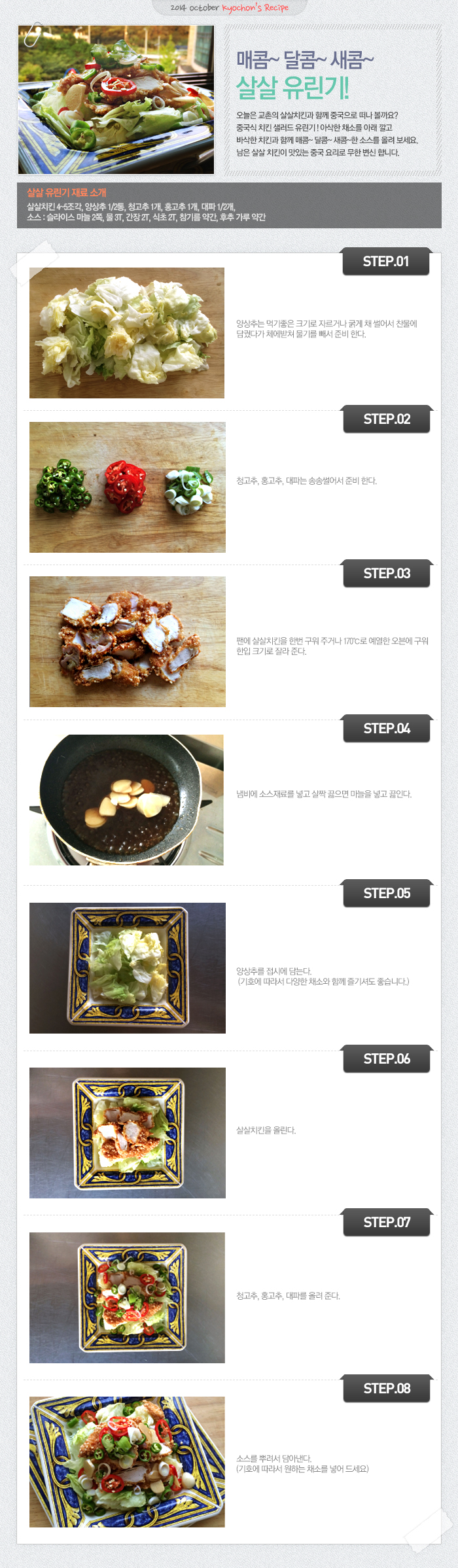 

2014 october kyochon`s Recipe
매콤~달콤~새콤~살살유린기!
오늘은 교촌의 살살치킨과 함께 중국으로 떠나 볼까요? 중국식 치킨 샐러드 유린기! 아삭한 채소를 아래 깔고 바삭한 치킨과 함께 매콤~달콤~새콤~한 소스를 올려 보세요. 남은 살살 치킨이 맛있는 중국 요리로 무한 변신 합니다.
살살 유린기 재료 소개
살살치킨 4~5조각, 양상추1/2통, 청고추1개, 홍고추1개, 대파1/2개
소스: 슬라이스 마늘 2쪽, 물3T, 간장2T, 식초2T, 참기름 약간, 후추 가루 약간
STEP.01 양상추는 먹기 좋은 크기로 자르거나 굵게 채 썰어서 찬물에 담궜다가 체에받쳐 물기를 빼서 준비 한다.
STEP.02 청고추, 홍고추, 대파는 송송썰어서 준비한다.
STEP.03 팬에 살살치킨을 한번 구워 주거나 170도로 예열한 오븐에 구워 한입 크기로 잘라 준다.
STEP.04 냄비에 소스재료를 넣고 살짝 끓으면 마늘을 넣고 끓인다.
STEP.05 양상추를 접시에 담는다. (기호에 따라서 다양한 채소와 함께 즐기셔도 좋습니다.)
STEP.06 살살치킨을 올린다.
STEP.07 청고추, 홍고추, 대파를 올려준다.
STEP.08 소스를 뿌려서 담아낸다. (기호에 따라 원하는 채소를 넣어 드세요.)

