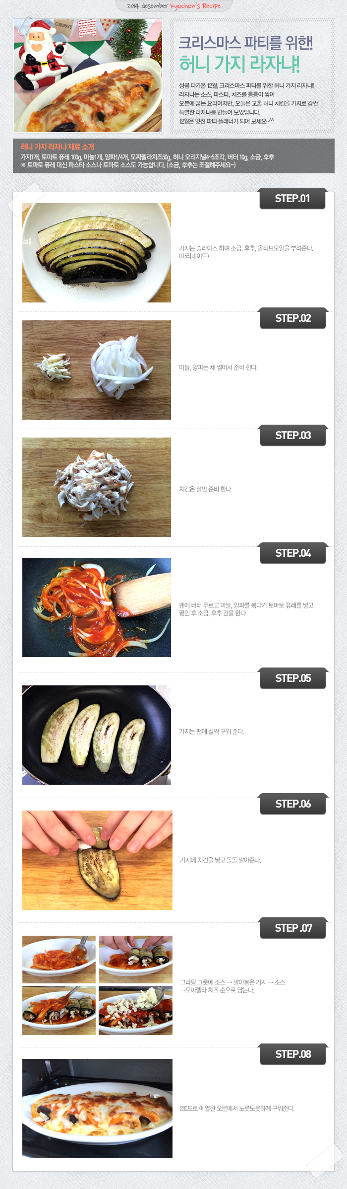 

2014 desember kyochon`s Recipe
성큼 다가온 12월, 크리스마스 파티를 위한! 허니 가지 라자냐!! 라자냐는 소스, 파스타, 치즈를 층층이 쌓아 오븐에 굽는 요리지만, 오늘은 교촌 허니 치킨을 가지로 감싼 특별한 라자냐를 만들어 보았답니다. 12월은 멋진 파티 플래너가 되어 보세요~^^

허니 가지 라자냐 재료 소개
가지1개, 토마토 퓨레 100g, 마늘1개, 양파1/4개, 모짜렐라치즈50g, 허니 오리지널 4~5조각, 버터 10g, 소금, 후추
※토마토 퓨레 대신 파스타 소스나 토마토 소스도 가능합니다. (소금, 호추는 조절해주세요~)

STEP.01 가지는 슬라이스 하여 소금, 후추, 올리브오일을 뿌려준다.(마리네이드)
STEP.02 마늘, 양파는 채 썰어서 준비한다.
STEP.03 치킨은 살만 준비 한다.
STEP.04 팬에 버터 두르고 마늘, 양파를 볶다가 토마토 퓨레를 넣고 끓인 후 소금, 후추 간을 한다.
STEP.05 가지는 팬에 살짝 구워 준다.
STEP.06 가지에 치킨을 넣고 돌돌 말아준다.
STEP.07 그라탕 그릇에 소스 → 말아놓은 가지 → 소스 → 모짜렐라 치츠 순으로 담는다.
STEP.08 230도로 예열한 오븐에서 노릇노릇하게 구워준다.

