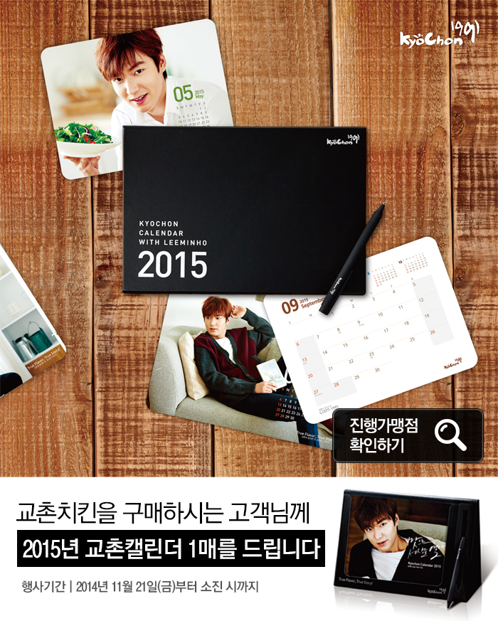 KYOCHON CALENDAR WITH LEEMINHO 2015 진행가맹점 확인하기
교촌치킨을 구매하시는 고객님께 2015년 교촌캘린더 1매를 드립니다.
행사기간: 2014년 11월 21일(금)부터 소진 시 까지