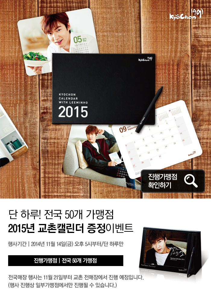 KYOCHON CALENDAR WITH LEEMINHO 2015 진행가맹점 확인하기
단 하루! 전국 50개 가맹점 2015년 교촌캘린더 증정이벤트
행사기간: 2014년 11월 14일(금) 오후 5시부터/단 하루만
진행가맹점 | 전국 50개 가맹점
전국매장 행사는 11월 21일부터 교촌 전매장에서 진행 예정입니다.
(행사 진행상 일부가맹점에서만 진행될 수 있습니다.)