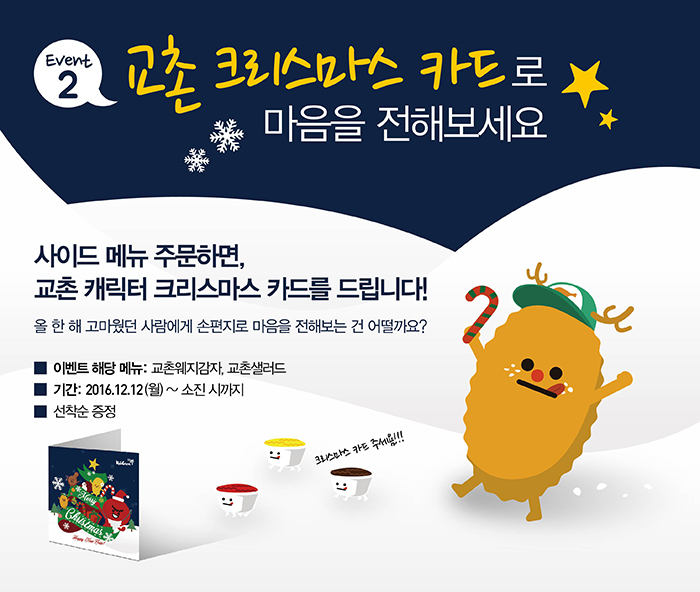 EVENT2 교촌 크리스마스 카드로 마음을 전해보세요
사이드 메뉴 주문하면, 교촌 캐릭터 크리스마스 카드를 드립니다!
올 한 해 고마웠던 사람에게 손편지로 마음을 전해보는건 어떨까요?
크리스마스카드 주세욤!!!

이벤트 해당 메뉴: 교촌웨지감자, 교촌샐러드
기간: 2016.12.12(월) ~ 소진 시까지
선착순 증정