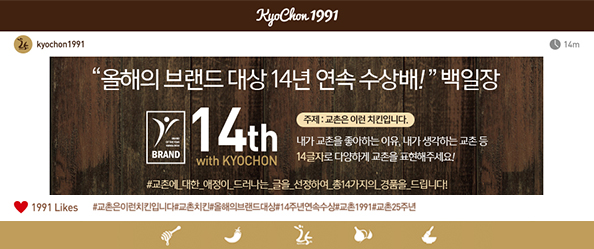 KyoChon 1991
kyochon1991 14m
올해의 브랜드 대상 14년 연속 수상배! 백일장
14th with KYOCHON 
주제: 교촌은 이런 치킨입니다.
내가 교촌을 좋아하는 이유, 내가 생각하는 교촌 등 14글자로 다양하게 교촌을 표현해주세요!
#교촌에_대한_애정이_드러나는_글을_선정하여_총14가지의_경품을_드립니다!
기간: 2016년 07월 20일(수) ~ 2016년 08월 02일(화)
당첨자발표: 2016년 08월 10일(수)
1991 Likes #교촌은이런치킨입니다#교촌치킨#올해의브랜드대상#14주년연속수상#교촌1991#교촌25주년