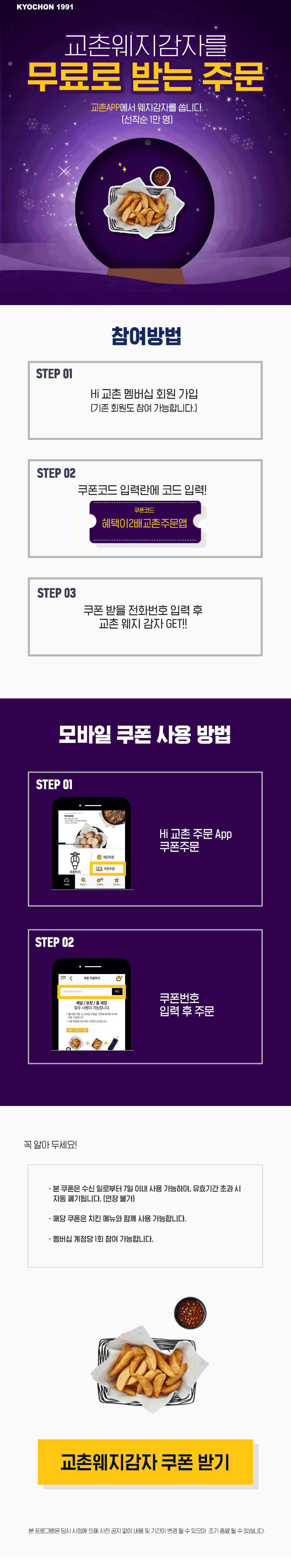 교촌APP에서 웨지감자를 쏩니다.[선착순 1만명] 
참여방법
step 1: Hi 교촌 멤버십 회원 가입(기존 회원도 참여 가능합니다.)
step 2: 쿠폰코드 입력란에 코드 입력! (쿠폰코드: 혜택이 2배 교촌 주문앱) 
step 3: 쿠폰 받을 전화번호 입력 후 교촌 웨지 감자 GET!!

본 쿠폰은 수신 일로부터 7일 이내 사용 가능하며, 유효기간 초과 시 자동 폐기됩니다.(연장불가)
또한 치킨메뉴와 함께 사용 가능하며 멤버십 계정당 1회 참여 가능합니다.