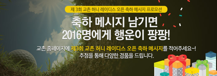 제 3회 교촌 허니 레이디스 오픈 축하 메시지 프로모션
축하 메시지 남기면 2016명에게 행운이 팡팡!
교촌 홈페이지에 제3회 교촌 허니 레이디스 오픈 축하 메시지를 적어주세요~! 추첨을 통해 다양한 경품을 드립니다.