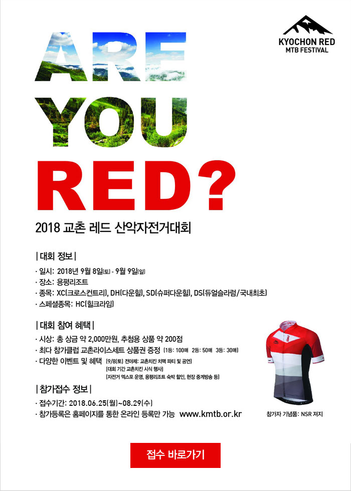 ARE YOU RED?
2018 교촌 레드 산악자전거대회
[대회정보]
일시: 2018년9월8일(토) ~ 9월9일(일)
장소:용평리조트
종목: XC(크로스컨트리), DH(다운힐), SD(슈퍼다운힐), DS(듀얼슬라럼/국내최초)
스페셜종목: HC(힐크라임)

[대회 참여 혜택]
시상: 총 상금 약 2,000만원, 추첨용 상품 약 200점
최대 참가클럽 교촌라이스세트 상품권 증정 (1등:100매, 2등:50매, 3등:30매)
다양한 이벤트 및 혜택 9월8일(토) 전야제-교촌치킨 치맥 파티 및 공연, 대회기간 교촌치킨 시식행사, 자전거 엑스포 운영, 용평리조트 숙박할인, 현장중계방송 등

[참가접수 정보]
접수기간: 2018년6월25일(월) ~ 8월29일(수)
참가등록은 홈페이지를 통한 온라인 등록만 가능 WWW.kmtb.or.kr