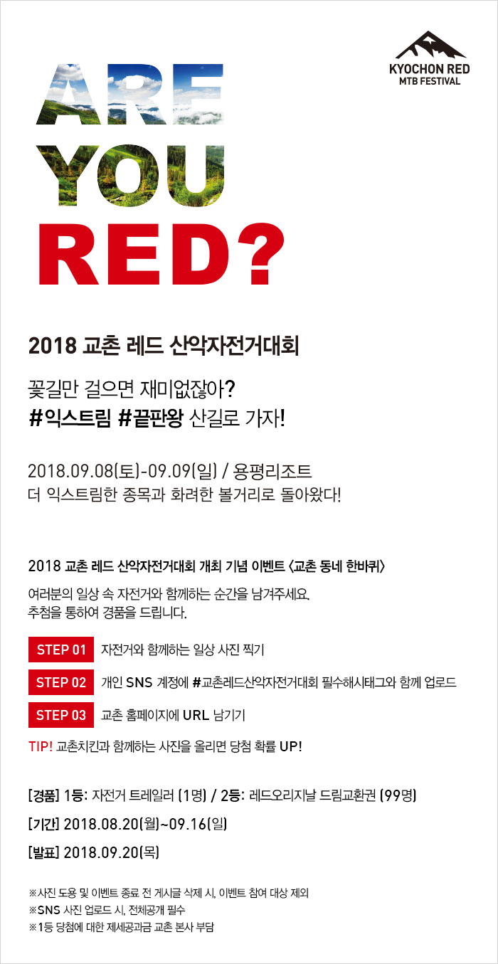 ARE YOU RED? 
2018 교촌 레드 산악자전거대회
꽃길만 걸으면 재미없잖아?
#익스트림 #끝판왕 산길로 가자!
2018.09.08(토) ~ 09.09(일) / 용평리조트
더 익스트림한 종목과 화려한 볼거리로 돌아왔다!

2018 교촌 레드 산악자전거대회 개최 기념 이벤트 <교촌 동네 한바퀴>
여러분의 일상 속 자전거와 함께하는 순간을 남겨주세요. 
추첨을 통하여 경품을 드립니다. 
스탭1. 자전거와 함께하는 일상 사진 찍기
스탭2. 개인 SNS 계정에 #교촌레드산악자전거대회 필수해시태그와 함께 업로드
스탭3. 교촌 홈페이지 URL 남기기
팁! 교촌치킨과 함께하는 사진을 올리면 당첨 확률 UP!

[경품]1등: 자전거 트레일러(1명)/ 2등: 레드오리지날 드림교환권(99명)
[기간] 2018.08.20(월) ~ 09.16(일)
[발표] 2018.09.20(목)

사진 도용 및 이벤트 종료 전 게시글 삭제 시, 이벤트 참여 대상 제외
SNS 사진 업로드 시, 전체공개 필수
1등 당첨에 대한 제세공과금 교촌 본사 부담