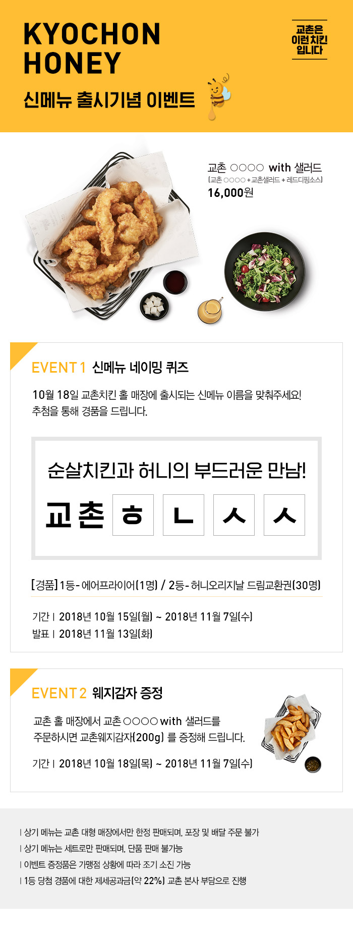 교촌 ○○○○ With 샐러드 [교촌 ○○○○+교촌샐러드+레드디핑소스] 16,000원
Event1 신메뉴 네이밍 퀴즈
10월 18일 교촌치킨 홀 매장에 출시되는 신메뉴 이름을 맞춰주세요! 추첨을 통해 경품을 드립니다. 
순살치킨과 허니의 부드러운 만남! 교촌 ㅎ ㄴ ㅅ ㅅ
[경품]1등-에어프라이어(1명) / 2등-허니오리지날 드림교환권(30명)
기간 2018년10월15일(월) ~ 2018년11월7일(수)
발표 2018년11월13일(화)
Event2 웨지감자 증정
교촌 홀 매장에서 교촌 ○○○○ With 샐러드를 주문하시면 교촌웨지감자(200g)를 증정해 드립니다. 
기간 2018년10월18일(목) ~ 2018년11월7일(수)

상기 메뉴는 교촌 대형 매장에서만 한정 판매되며, 포장 및 배달 주문 불가
상기 메뉴는 세트로만 판매되며, 단품 판매 불가능
이벤트 증정품은 가맹점 상황에 따라 조기 소진 가능
1등 당첨 경품에 대한 제세공과금(약22%) 교촌 본사 부담으로 진행