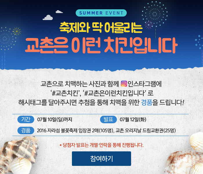 SUMMER EVENT 축제와 딱 어울리는 교촌은 이런 치킨입니다
교촌은 치맥하는 사진과 함께 인스타그램에 '＃교촌치킨', '＃교촌은이런치킨입니다'로 해시태그를 달아주시면 추첨을 통해 치맥을 위한 경품을 드립니다!
기간: 07월 10일(일)까지 
발표: 07월 12일(화)
경품: 2016 자라섬 불꽃축제 입장권 2매(105명), 교촌 오리지날 드림교환권(25명)
당첨자 발표는 개별 연락을 통해 진행됩니다.
참여하기