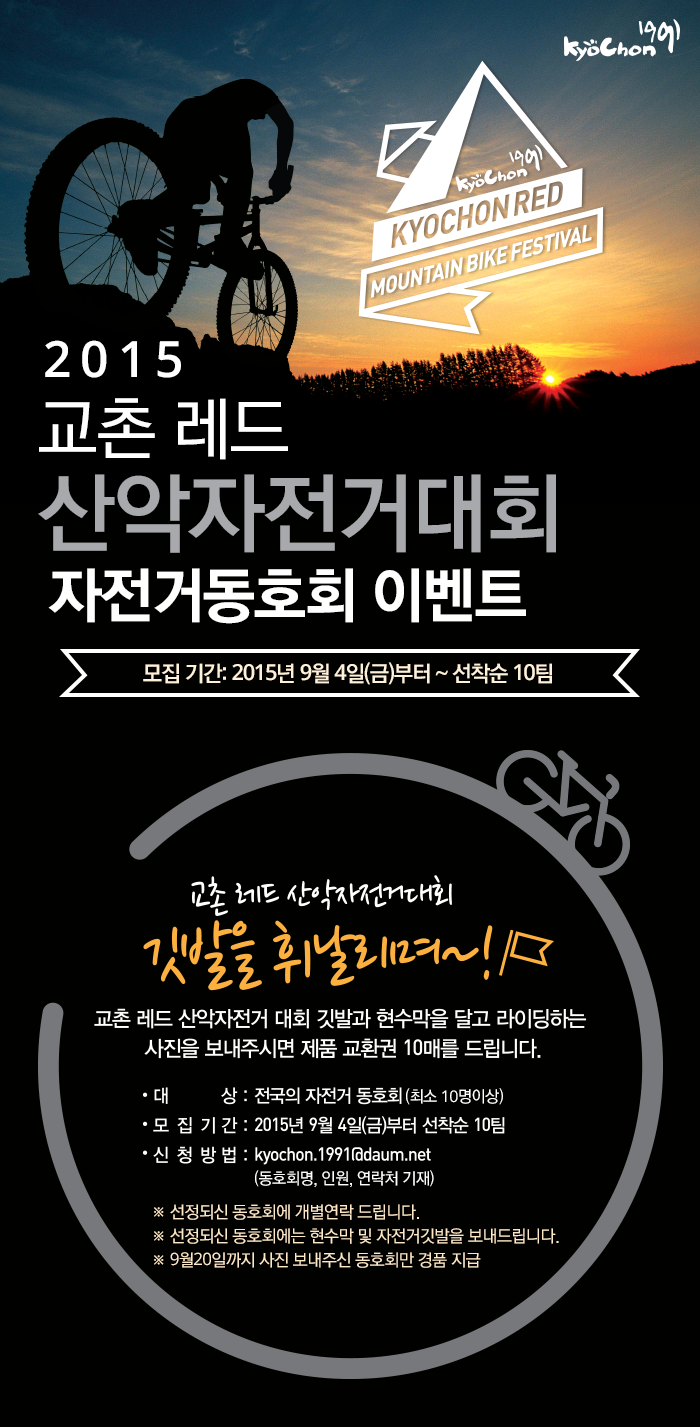 KyoChon 1991
KYOCHON RED MOUNTAIN BIKE FESTIVAL
2015 교촌레드 산악자전거대회 자전거동호회 이벤트
모집기간: 2015년 9월 4일(금) ~ 선착순 10팀

교촌 레드 산악자전거대회 깃발을 휘날리며~!
교촌 레드 산악자전거 대회 깃발과 현수막을 달고 라이딩하는 사진을 보내주시면 제품 교환권 10매를 드립니다.
대상: 전국의 자전거 동호회(최소 10명이상)
모집기간: 2015년 9월 4일(금)부터 선착순 10팀
신청방법: kyochon.1991@daum.net (동호회명, 인원, 연락처 기재)

선정되신 동호회에 개별연락 드립니다.
선정되신 동호회에는 현수막 및 자전거깃발을 보내드립니다.
9월 20일까지 사진 보내주신 동호회만 경품 지급