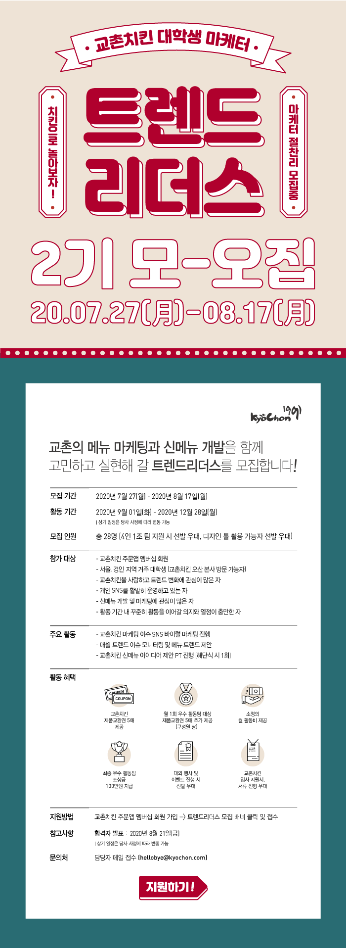 교촌의 메뉴 마케팅과 신메뉴 개발을 함께 고민하고 실현해 갈 트렌드리더스를 모집합니다! 

모집 기간 2020년 7월 27일(월) ~2020년 8월 17일(월) 
활동기간 2020년 9월 1일(화) 2020년 12월 28일(월) 
모집인원 총 28명 > 4인 1조팀 지원 시 선발 우대, 디자인 툴 활용 가능자 선발 우대 


참가대상 교촌치킨 주문앱 멤버십 회원 
교촌치킨 오산 본사 방문 가능자 

교촌치킨 제품교환권 및 소정의 활동비, 최종 우수 활동팀 포상금 100만원, 교촌치킨 입사 지원 시 서류 전형 우대 등  등 다양한 활동혜택이 기다리고 있으니 
많은 지원 바랍니다. 

지원방법 > 트렌드리더스 모집 배너(메인화면) 클릭 및 접수 

합격자 발표 2020년 8월 21일(금) 
문의처 담당자 메일접수 hellybye@kyochon.com 




