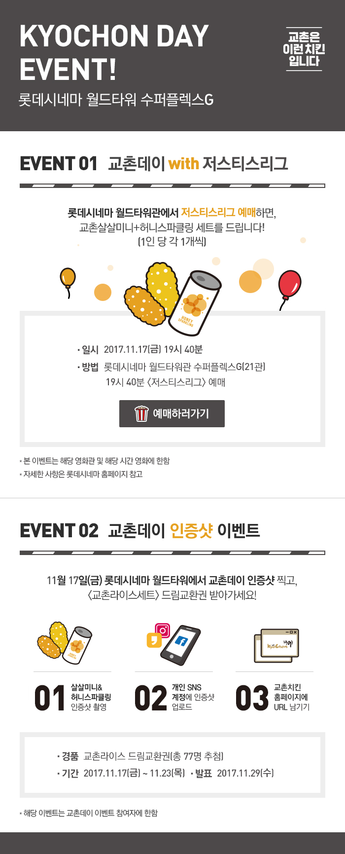 KYOCHON DAY EVENT!
롯데시네마 월드타워 수퍼플렉스G

EVENT 01 교촌데이 with 저스티스리그
롯데시네마 월드타워관에서 저스티스리그 예매하면, 교촌살살미니+허니스파클링 세트를 드립니다!
(1인 당 각 1개씩)
일시  2017.11.17(금) 19시 40분
방법  롯데시네마 월드타워관 수퍼플렉스G(21관)
           19시 40분 <저스티스리그> 예매
예매하러가기버튼
* 본 이벤트는 해당 영화관 및 해당 시간 영화에 한함
* 자세한 사항은 롯데시네마 홈페이지 참고

EVENT 02 교촌데이 인증샷 이벤트
11월 17일(금) 롯데시네마 월드타워에서 교촌데이 인증샷 찍고,
<교촌라이스세트> 드림교환권 받아가세요!

01 살살미니&허니스파클링 인증샷 촬영
02 개인 SNS 계정 인증샷 업로드
03 교촌치킨홈페이지에 URL 남기기
경품  교촌라이스 드림교환권(총 77명 추첨)
기간  2017.11.17(금) ~ 11.23(목)
발표  2017.11.29(수)
* 해당 이벤트는 교촌데이 이벤트 참여자에 한함

