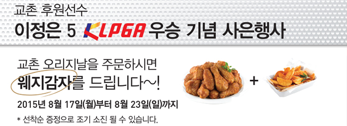 교촌 후원선수 이정은선수 5 KLPGA 우승 기념 사은행사
교촌 오리지날을 주문하시면 웨지감자를 드립니다~!
2015년 8월 17일(월)부터 8월 23일(일)까지
선착순 증정으로 조기 소진 될 수 있습니다.