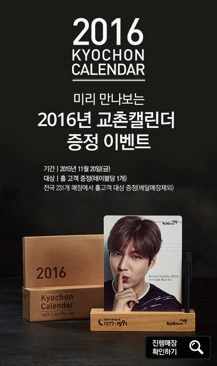 2016 KYOCHON CALENDAR
미리 만나보는 2016년 교촌캘린더 증정 이벤트
기간: 2015년 11월 20일(금)
대상: 홀 고객 증정(테이블당 1개)
전국 231개 매장에서 홀고객 대상 증정(배달매장제외)

2016 KYOCHON CALENDAR with Lee Min-ho
KyoChon1991
Kyochon Calendar 2016
with Lee Min-ho
치킨이 생각날 때 1577-1991 Kyochon1991

진행매장 확인하기