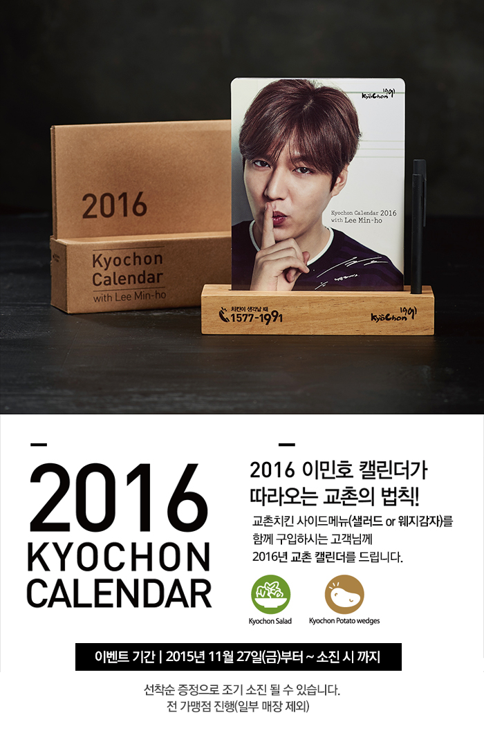 2016 KYOCHON CALENDAR with Lee Min-ho
KyoChon1991
Kyochon Calendar 2016
with Lee Min-ho
치킨이 생각날 때 1577-1991 Kyochon1991

2016 KYOCHON CALENDAR
2016 이민호 캘린더가 따라오는 교촌의 법칙!
교촌치킨 사이드메뉴(샐러드or웨지감자)를 함께 구입하시는 고객님께 2016년 교촌 캘린더를 드립니다.
Kychon Salad Kyochon Potato wedges
이벤트기간 2015년 11월 27일(금)부터 ~ 소진 시 까지

선착순 증정으로 조기 소진 될 수 있습니다.
전 가맹점 진행(일부 매장 제외)