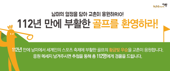 남미의 열정을 담아 교촌이 응원하RIO! 112년 만에 부활한 골프를 환영하라!
 
112년 만에 남미에서 세계인의 스포츠 축제에 부활한 골프의 황금빛 우승을 교촌이 응원합니다.
응원 메세지 남겨주시면 추첨을 통해 총 11명에게 경품을 드립니다.