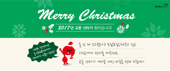 Merry Christmas
2017년 교촌 산타가 찾아갑니다!
올 한 해 수고했다고 토닭토닭!해주고 싶은 사람에게 편지를 써주세요.
교촌 산타가 여러분 대신 마음을 전해 드립니다.
이벤트 참여하면 총 1225명에게 크리스마스 선물이 펑펑!!