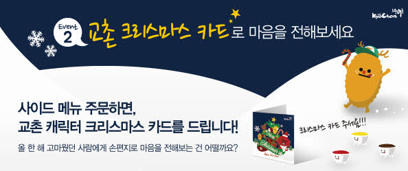 EVENT2 교촌 크리스마스 카드로 마음을 전해보세요
사이드 메뉴 주문하면, 교촌 캐릭터 크리스마스 카드를 드립니다!
올 한 해 고마웠던 사람에게 손편지로 마음을 전해보는건 어떨까요?
크리스마스카드 주세욤!!!
