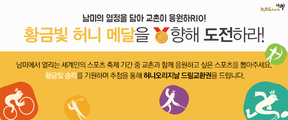 남미의 열정을 담아 교촌이 응원하RIO! 황금빛 허니메달을 향해 도전하라!
 
남미에서 열리는 세계인의 스포츠 축제 기간 중 교촌과 함께 응원하고 싶은 스포츠를 뽑아주세요.
황금빛 승리를 기원하며 허니오리지날 드림교환권을 드립니다.