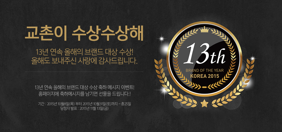 13th BRAND OF THE YEAR KOREA 2015
교촌이 수상수상해
13년 연속 올해의 브랜드 대상 수상!
올해도 보내주신 사랑에 감사드립니다.
13년 연속 올해의 브랜드 대상 수상 축하 메시지 이벤트!
홈페이지에 축하메시지를 남기면 선물을 드립니다!
기간:2015년 10월 8일(목)부터 2015년 10월 31일(토)까지 - 총25일
당첨자 발표: 2015년 11월 13일(금)