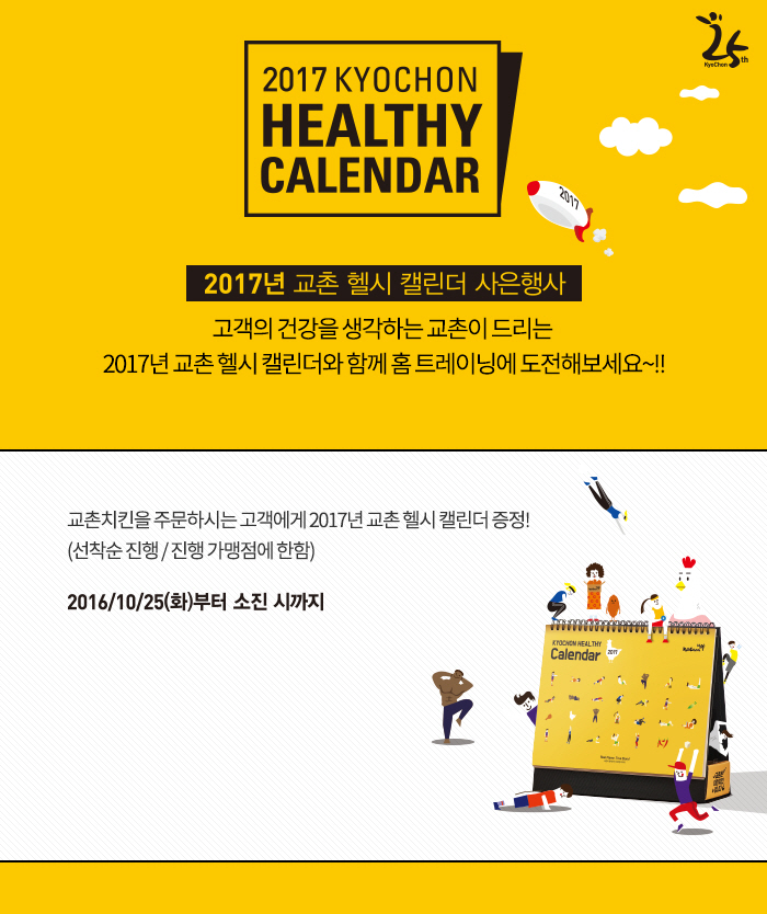 2017 KYOCHON HEALTHY CALENDAR
2017년 교촌 헬시 캘린더 사은행사
고객의 건강을 생각하는 교촌이 드리는 2017년 교촌 헬시 캘린더와 함께 홈 트레이닝에 도전해보세요~!!
교촌치킨을 주문하시는 고객에게 2017년 교촌 헬시 캘린더 증정
(선착순 진행 / 진행 가맹점에 한함)
2016년 10월 25일(화)부터 소진 시까지