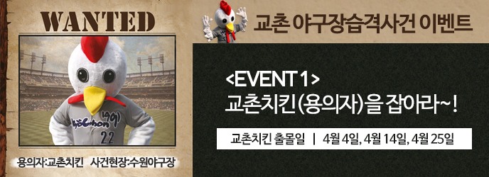 WANTED 용의자:교촌치킨 사건현장:수원야구장
교촌 야구장습격사건 이벤트
[EVENT1]교촌치킨(용의자)을 잡아라!
교촌치킨 출몰일 | 4월4일, 4월14일, 4월25일