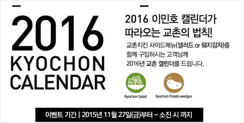 2016 KYOCHON CALENDAR
2016 이민호 캘린더가 따라오는 교촌의 법칙!
교촌치킨 사이드메뉴(샐러드or웨지감자)를 함께 구입하시는 고객님께 2016년 교촌 캘린더를 드립니다.
Kychon Salad Kyochon Potato wedges
이벤트기간 2015년 11월 27일(금)부터 ~ 소진 시 까지