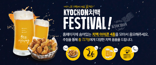 나만의 교촌 치맥페스티벌을 즐겨라!
KYOCHON치맥
FESTIVAL!
홈페이지에 숨어있는 치맥 아이콘 4종을 모아서 응모해주세요.
추첨을 통해 총 727명에게 다양한 치맥 용품을 드립니다.
One! Two! Kyochon 25th Three! Four! 2016 DAEGU 치맥페스티벌CHIMAC FESTIVAL