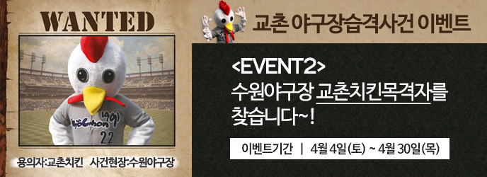 WANTED 용의자:교촌치킨 사건현장:수원야구장
교촌 야구장습격사건 이벤트
[EVENT2]수원야구장 교촌치킨목격자를 찾습니다
교촌치킨 출몰일 | 4월 4일(토) ~ 4월 30일(목)
