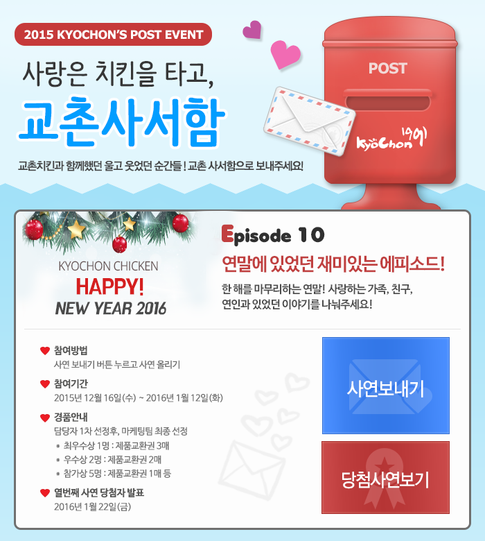 2015 KYOCHON`S POST EVENT
사랑은 치킨을 타고, 교촌사서함~
교촌치킨과 함께했던 울고 웃었던 순간들! 교촌 사서함으로 보내주세요!

KYOCHON CHICKEN HAPPY! NEW YEAR 2016
Eposide10 연말에 있었던 재미있는 에피소드! 한 해를 마무리하는 연말! 사랑하는 가족, 친구, 연인관 있었던 이야기를 나눠주세요!
참여방법: 사연 보내기 버튼 누르고 사연 올리기
참여기간: 2015년 12월 16일(수) ~ 2016년 1월 12일(화)
경품안내: 담당자 1차 선정후, 마케팅팀 최종 선정
최우수상 1명: 제품교환권 3매
우수상 2명: 제품교환권 2매
참가상 5명: 제품교관권 1매 등
열번째 사연당첨자 발표: 2016년 1월 22일(금)

사연보내기 당첨사연보기