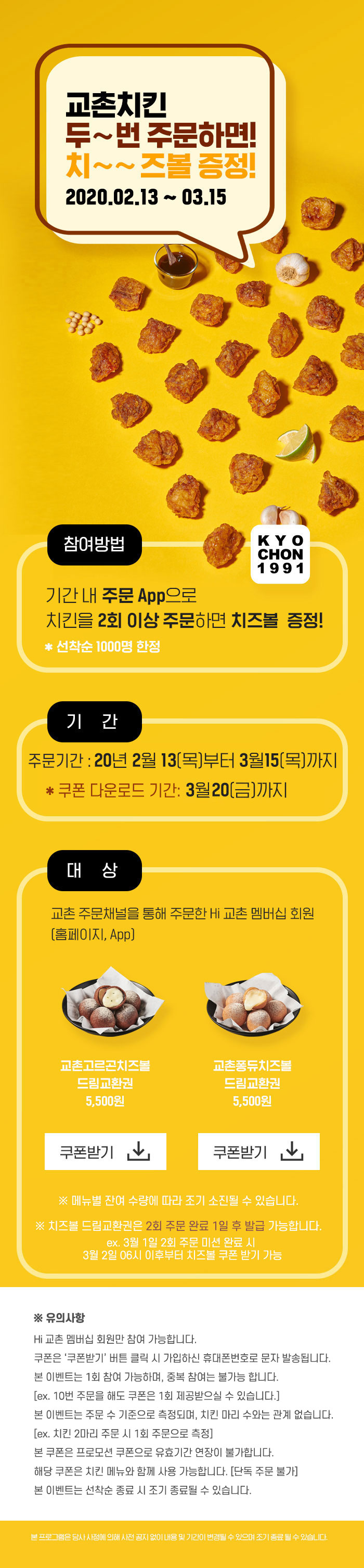 참여방법: 기간 내 주문앱으로 치킨을 2회 이상 주문하면 치즈볼 증정!(선착순 1000명 한정)
기간 내 주문앱으로 치킨2회 이상 주문 고객은 이벤트 상세페이지에서 교촌고르곤치즈볼, 교촌퐁듀치즈볼 드림교환권(각 5,500원) 쿠폰받기를 클릭 시,  
치즈볼 교환쿠폰을 받으실 수 있습니다. 메뉴별 잔여 수량에 따라 조기 소진될 수 있음