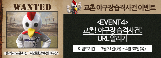 WANTED 용의자:교촌치킨 사건현장:수원야구장
교촌 야구장습격사건 이벤트
[EVENT4]교촌!야구장습격사건! URL알리기
교촌치킨 출몰일 | 3월31일(화) ~ 4월30일(목)