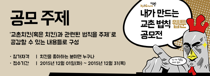 KyoChon1991 내가 만드는 교촌 법칙 웹툰 공모전 넌 이미 웹툰을 그리고 있다.
공모주제
'교촌치킨(혹은치킨)과 관련된 법칙을 주제'로 공감할 수 있는 내용들로 구성
참가자격: 치킨을 좋아하는 분이면 누구나
접수기간: 2015년 12월 01일(화) ~ 2015년 12월 31일(목)