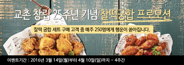 교촌 창립 25주년 기념 찰떡궁합 프로모션
찰떡 궁함 세트 구매 고객 중 매주 250명에게 행운이 쏟아집니다.

이벤트기간: 2016년 3월 14일(월)부터 4월 10일(일)까지 4주간