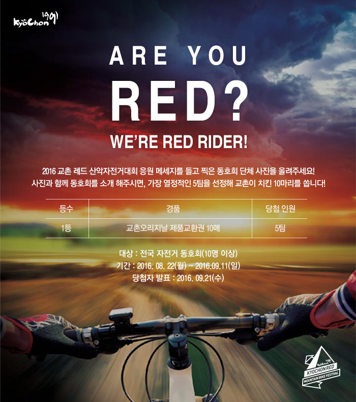 ARE YOU RED? WE’RE RED RIDER!
2016 교촌 레드 산악자전거대회 응원 메세지를 들고 찍은 동호회 단체 사진을 올려주세요! 사진과 함께 동호회를 소개 해주시면, 가장 열정적인 5팀을 선정해 교촌이 치킨 10마리를 쏩니다!

등수: 1등
경품: 교촌오리지날 제품교환권 10매
당첨인원: 5팀

대상: 전국 자전거 동호회(10명 이상)
기간: 2016. 08. 22(월) ~ 2016.09.11(일)
당첨자 발표: 2016. 09.21(수)