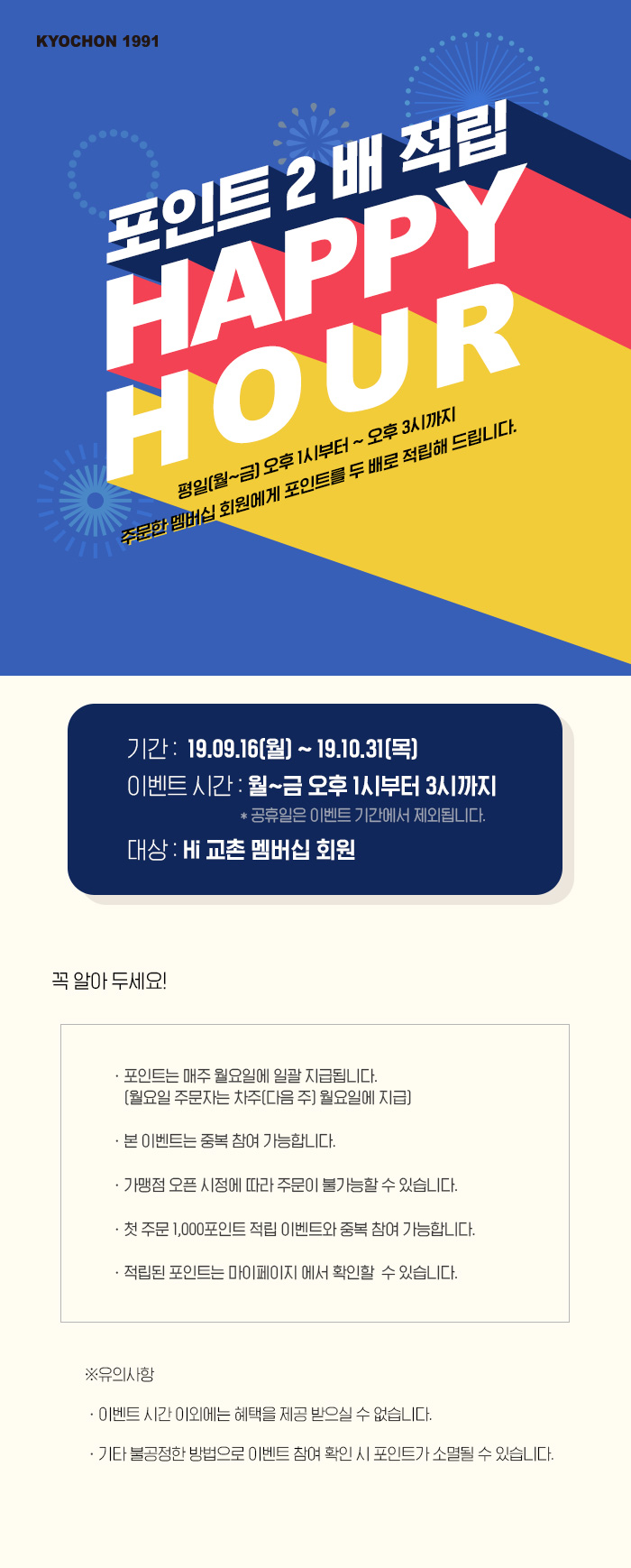 평일(월~금) 오후 1시부터 ~ 오후 3시까지 교촌 주문 채널을 
통해 주문한 멤버십 회원에게 포인트를 두 배로 적립해 드립니다. 
기간:  19.09.16(월) ~ 19.10.31(목)
이벤트 시간: 월~금 오후 1시부터 3시까지 *공휴일은 이벤트 기간에서 제외됩니다. 
대상: Hi 교촌 멤버십 회원 
